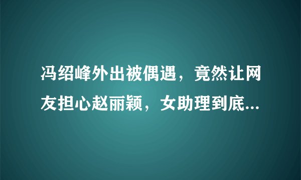 冯绍峰外出被偶遇，竟然让网友担心赵丽颖，女助理到底做了什么动作？