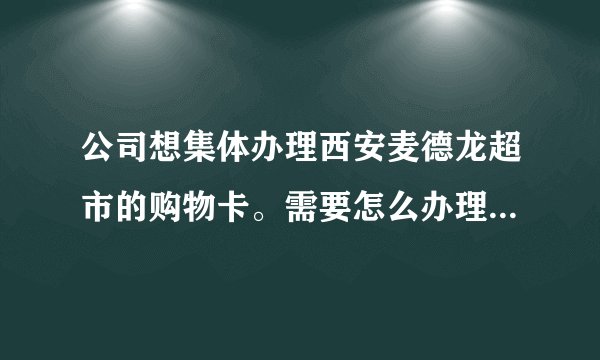 公司想集体办理西安麦德龙超市的购物卡。需要怎么办理呢？必须要到超市去办理吗？需要什么手续？谢谢大？