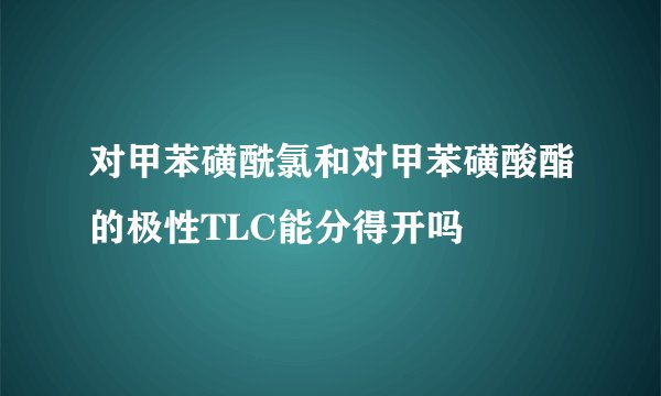 对甲苯磺酰氯和对甲苯磺酸酯的极性TLC能分得开吗