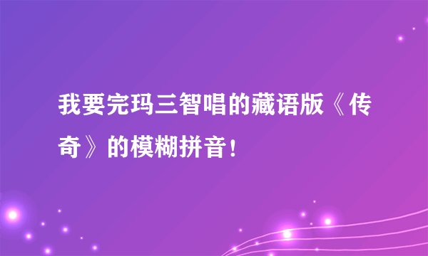 我要完玛三智唱的藏语版《传奇》的模糊拼音！