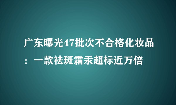 广东曝光47批次不合格化妆品：一款祛斑霜汞超标近万倍