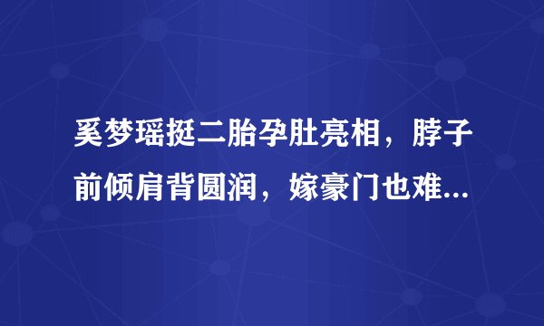 奚梦瑶挺二胎孕肚亮相，脖子前倾肩背圆润，嫁豪门也难躲孕期疲态
