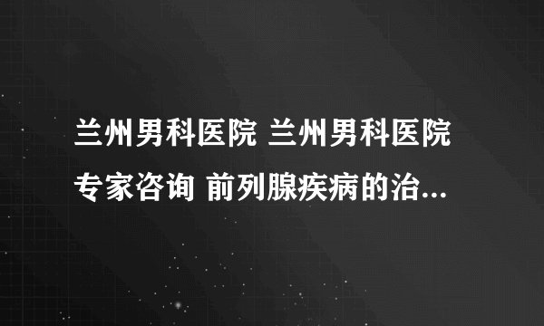 兰州男科医院 兰州男科医院专家咨询 前列腺疾病的治疗费用要多少?