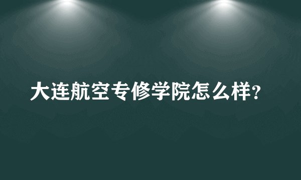 大连航空专修学院怎么样？
