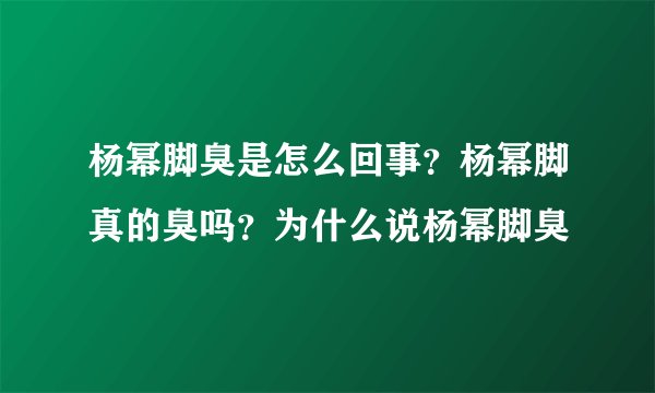杨幂脚臭是怎么回事？杨幂脚真的臭吗？为什么说杨幂脚臭
