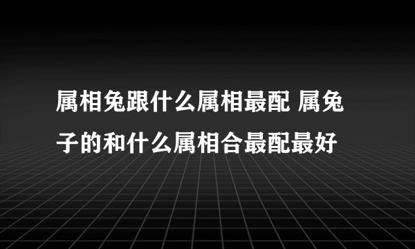 属相兔跟什么属相最配 属兔子的和什么属相合最配最好