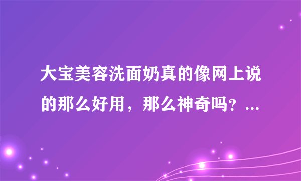 大宝美容洗面奶真的像网上说的那么好用，那么神奇吗？有用过的MM们请说说您的使用心得……^-^谢了