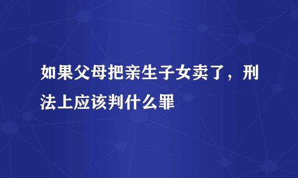 如果父母把亲生子女卖了，刑法上应该判什么罪