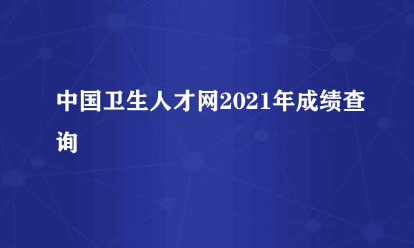 中国卫生人才网2021年成绩查询