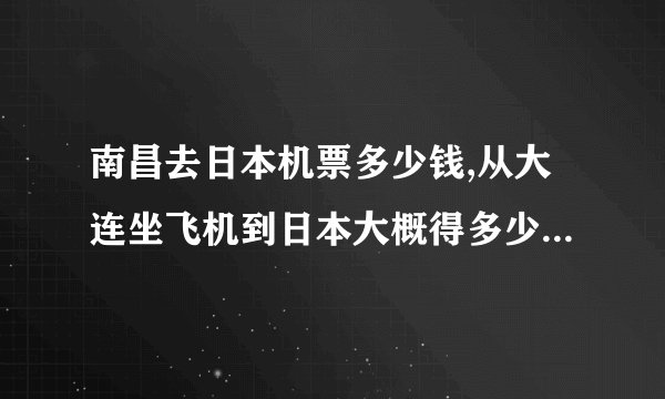 南昌去日本机票多少钱,从大连坐飞机到日本大概得多少钱，多长时间能到