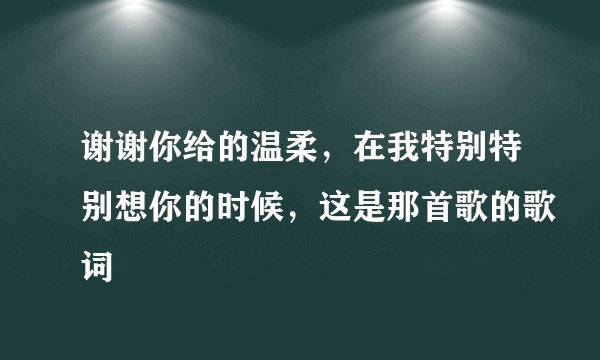 谢谢你给的温柔，在我特别特别想你的时候，这是那首歌的歌词