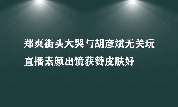 郑爽街头大哭与胡彦斌无关玩直播素颜出镜获赞皮肤好