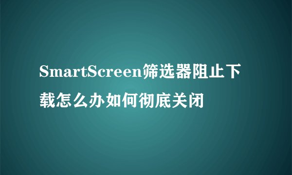 SmartScreen筛选器阻止下载怎么办如何彻底关闭
