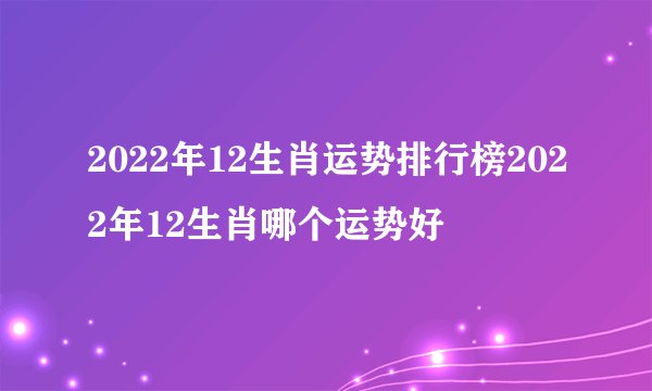 2022年12生肖运势排行榜2022年12生肖哪个运势好