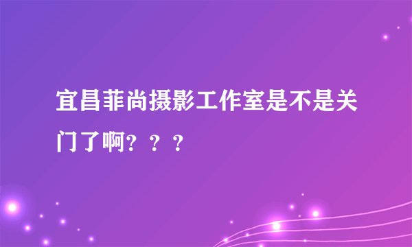 宜昌菲尚摄影工作室是不是关门了啊？？？