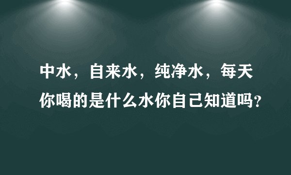 中水，自来水，纯净水，每天你喝的是什么水你自己知道吗？