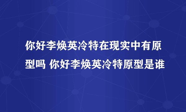 你好李焕英冷特在现实中有原型吗 你好李焕英冷特原型是谁