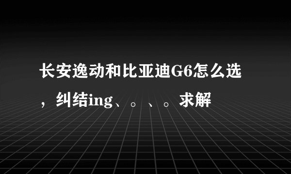 长安逸动和比亚迪G6怎么选，纠结ing、。、。求解