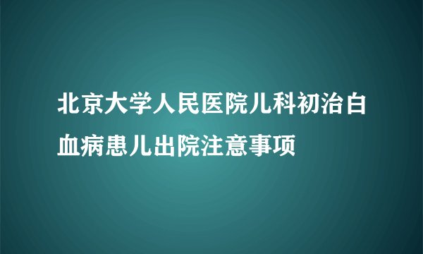 北京大学人民医院儿科初治白血病患儿出院注意事项
