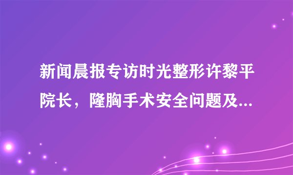新闻晨报专访时光整形许黎平院长，隆胸手术安全问题及详细解答！
