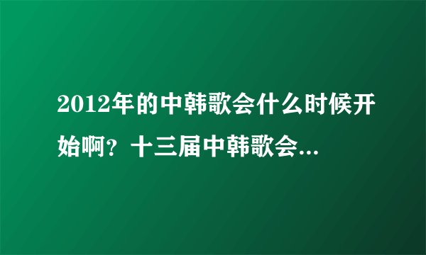 2012年的中韩歌会什么时候开始啊？十三届中韩歌会是2011年的。