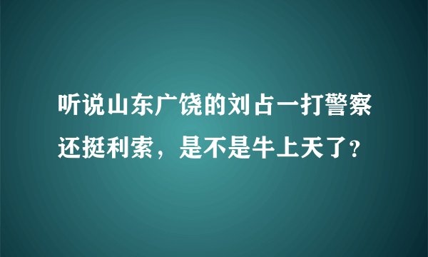 听说山东广饶的刘占一打警察还挺利索，是不是牛上天了？