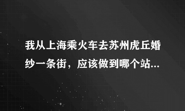 我从上海乘火车去苏州虎丘婚纱一条街，应该做到哪个站？下车该怎么走？