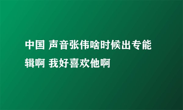中国 声音张伟啥时候出专能辑啊 我好喜欢他啊
