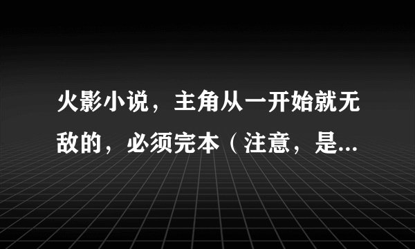火影小说，主角从一开始就无敌的，必须完本（注意，是从一开始就无敌的）！复制的就别来了，不会给分的。