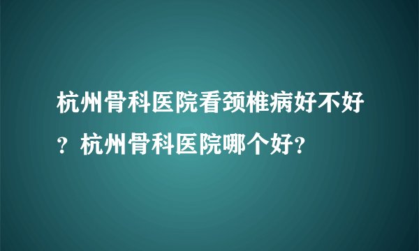 杭州骨科医院看颈椎病好不好？杭州骨科医院哪个好？