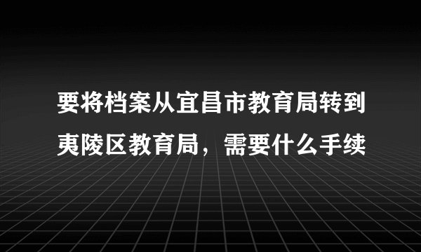 要将档案从宜昌市教育局转到夷陵区教育局，需要什么手续