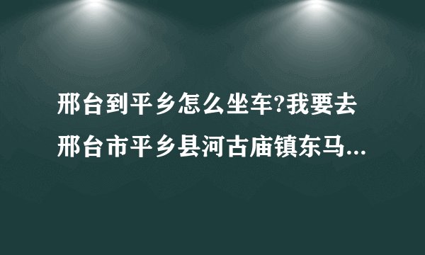 邢台到平乡怎么坐车?我要去邢台市平乡县河古庙镇东马延工业区001号，就是强久自行车公司