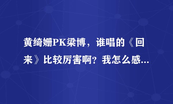 黄绮姗PK梁博，谁唱的《回来》比较厉害啊？我怎么感觉听不出个啥啊？求专业人士解答下！
