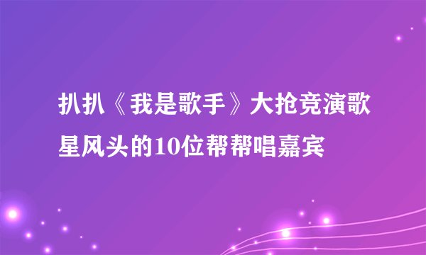 扒扒《我是歌手》大抢竞演歌星风头的10位帮帮唱嘉宾