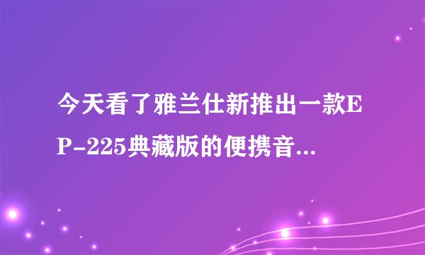 今天看了雅兰仕新推出一款EP-225典藏版的便携音箱，很漂亮，标价198，不知道算不算贵？