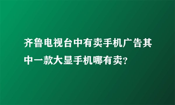 齐鲁电视台中有卖手机广告其中一款大显手机哪有卖？