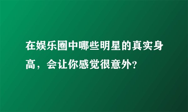 在娱乐圈中哪些明星的真实身高，会让你感觉很意外？