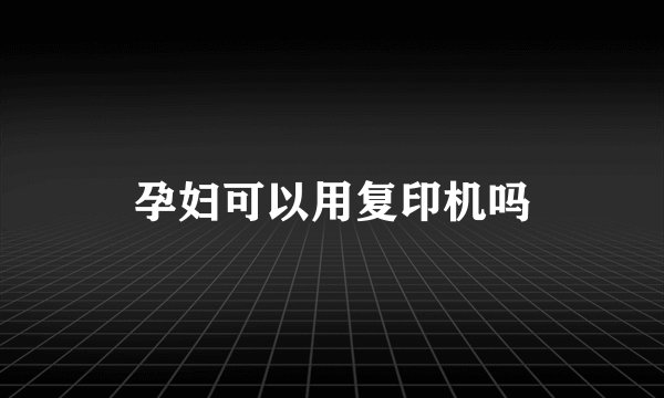孕妇可以用复印机吗