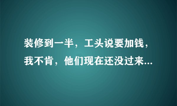 装修到一半，工头说要加钱，我不肯，他们现在还没过来开工，咋办？