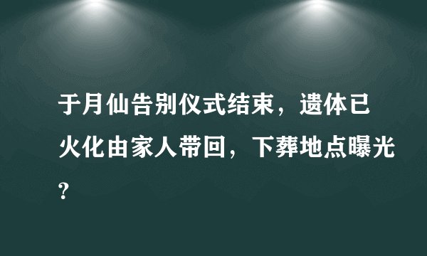 于月仙告别仪式结束，遗体已火化由家人带回，下葬地点曝光？