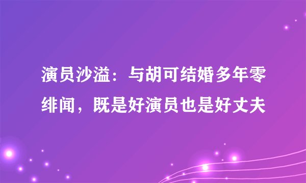 演员沙溢：与胡可结婚多年零绯闻，既是好演员也是好丈夫