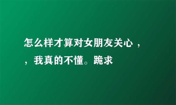 怎么样才算对女朋友关心 ，，我真的不懂。跪求