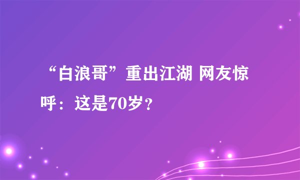 “白浪哥”重出江湖 网友惊呼：这是70岁？