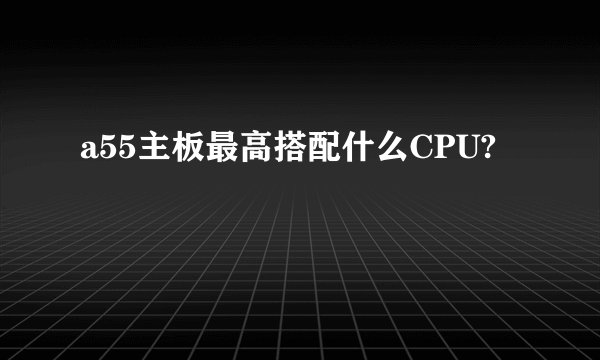 a55主板最高搭配什么CPU?