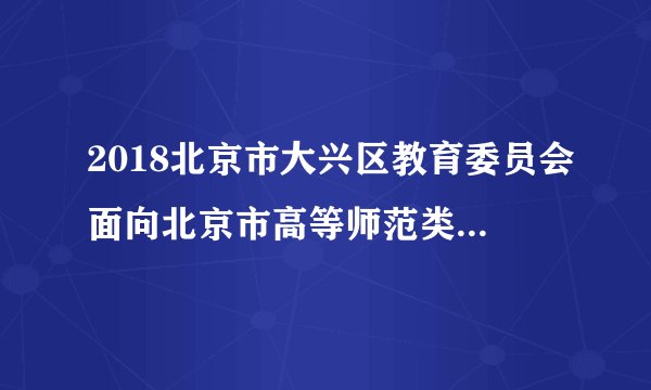 2018北京市大兴区教育委员会面向北京市高等师范类院校应届生专场招聘17人公告