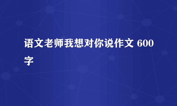 语文老师我想对你说作文 600字