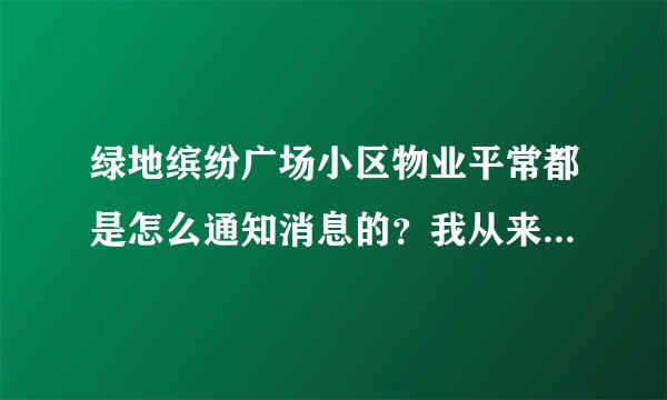 绿地缤纷广场小区物业平常都是怎么通知消息的？我从来都没看见过小区各种通知，是有小区群吗？还是贴在哪了？