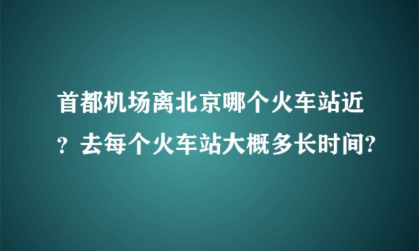 首都机场离北京哪个火车站近？去每个火车站大概多长时间?