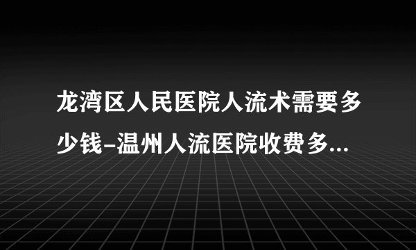 龙湾区人民医院人流术需要多少钱-温州人流医院收费多少-温州五马医院