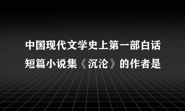 中国现代文学史上第一部白话短篇小说集《沉沦》的作者是
